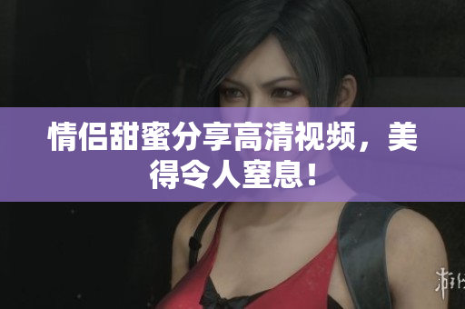 情侣甜蜜分享高清视频，美得令人窒息！