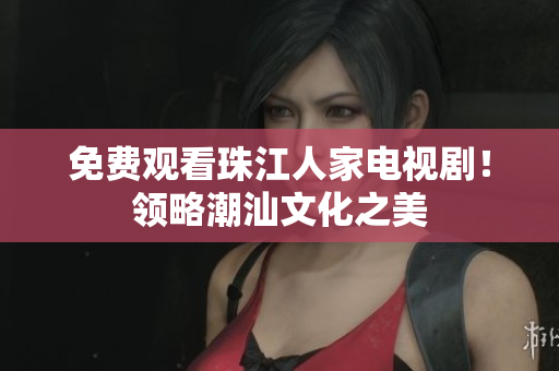 免费观看珠江人家电视剧！领略潮汕文化之美