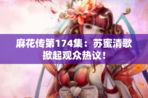 麻花传第174集：苏蜜清歌掀起观众热议！