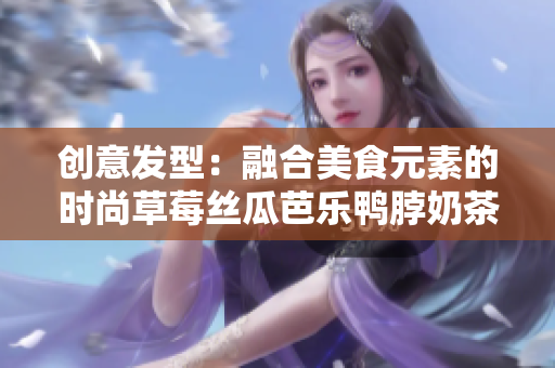 创意发型：融合美食元素的时尚草莓丝瓜芭乐鸭脖奶茶造型
