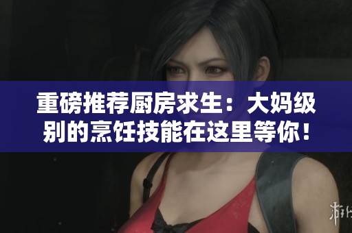 重磅推荐厨房求生：大妈级别的烹饪技能在这里等你！