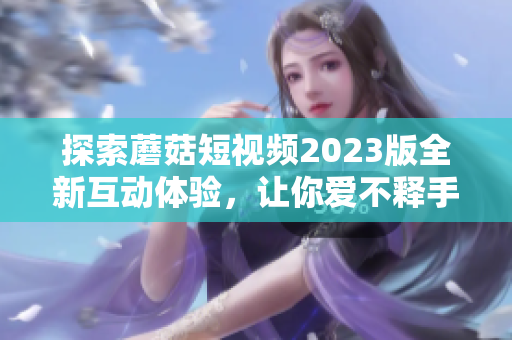 探索蘑菇短视频2023版全新互动体验，让你爱不释手