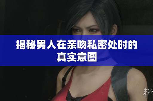 揭秘男人在亲吻私密处时的真实意图