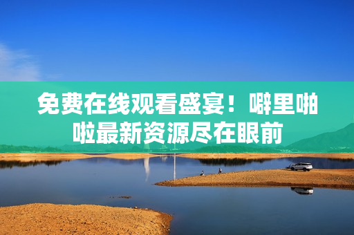 免费在线观看盛宴！噼里啪啦最新资源尽在眼前
