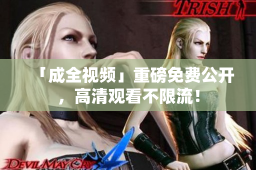 「成全视频」重磅免费公开，高清观看不限流！
