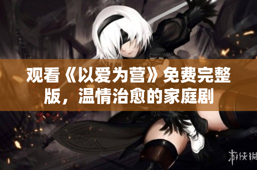 观看《以爱为营》免费完整版，温情治愈的家庭剧
