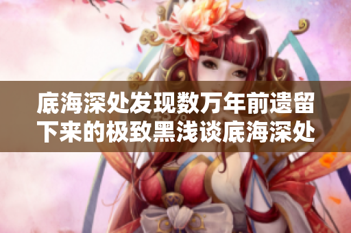底海深处发现数万年前遗留下来的极致黑浅谈底海深处的极致黑洞穴
