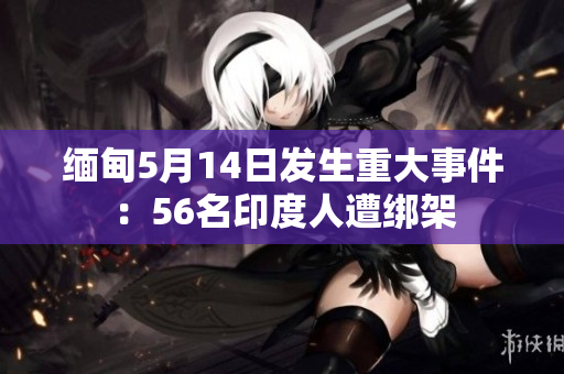 缅甸5月14日发生重大事件：56名印度人遭绑架