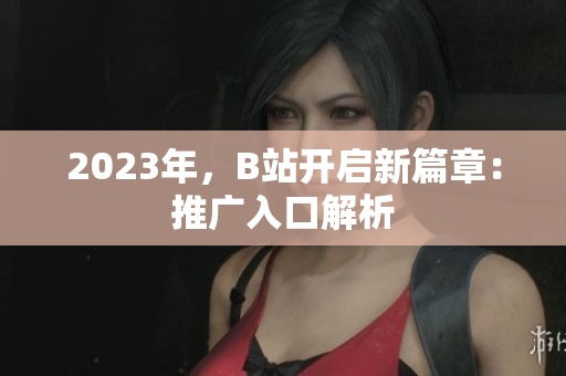 2023年，B站开启新篇章：推广入口解析