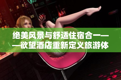 绝美风景与舒适住宿合一——欲望酒店重新定义旅游体验