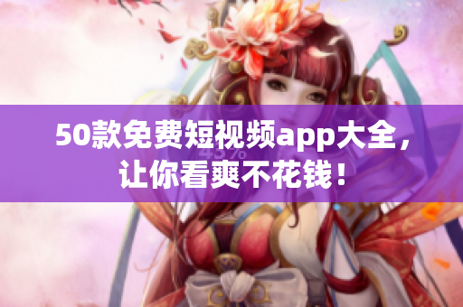 50款免费短视频app大全，让你看爽不花钱！