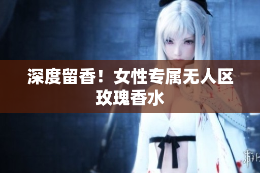 深度留香！女性专属无人区玫瑰香水