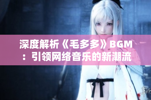 深度解析《毛多多》BGM：引领网络音乐的新潮流