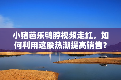 小猪芭乐鸭脖视频走红，如何利用这股热潮提高销售？