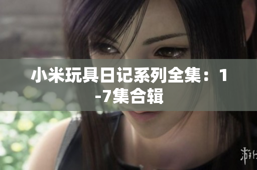 小米玩具日记系列全集：1-7集合辑