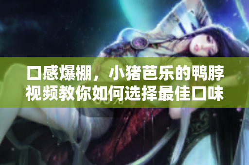 口感爆棚，小猪芭乐的鸭脖视频教你如何选择最佳口味！