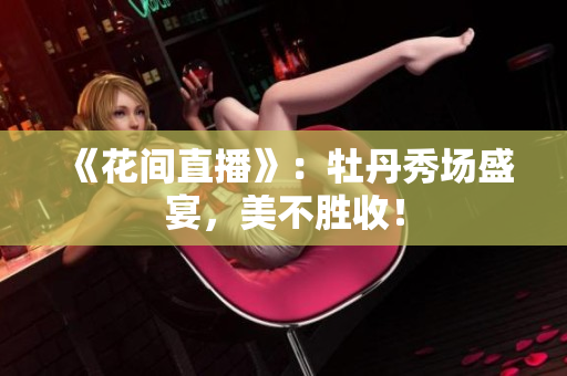 《花间直播》：牡丹秀场盛宴，美不胜收！
