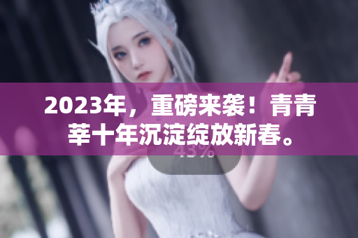 2023年，重磅来袭！青青莘十年沉淀绽放新春。