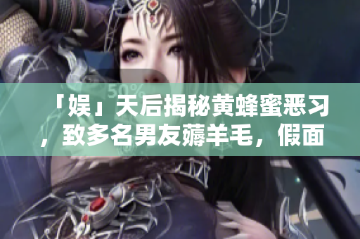 「娱」天后揭秘黄蜂蜜恶习，致多名男友薅羊毛，假面真相惊爆！
