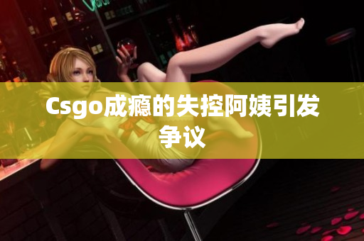Csgo成瘾的失控阿姨引发争议