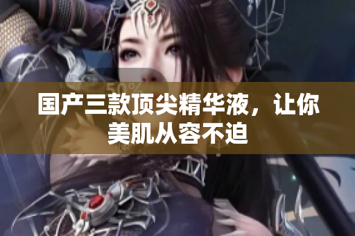 国产三款顶尖精华液，让你美肌从容不迫