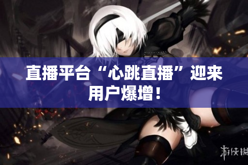 直播平台“心跳直播”迎来用户爆增！