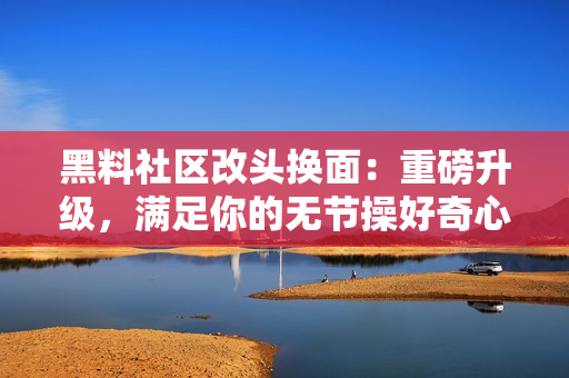 黑料社区改头换面：重磅升级，满足你的无节操好奇心！
