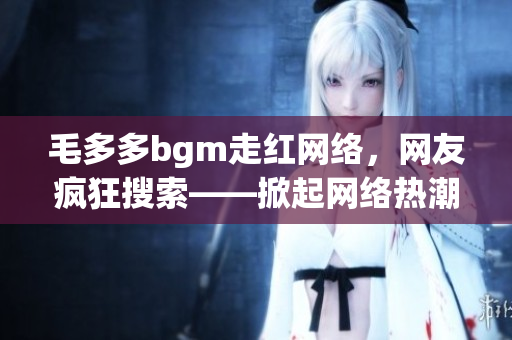 毛多多bgm走红网络，网友疯狂搜索——掀起网络热潮的毛多多bgm