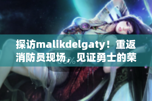 探访malikdelgaty！重返消防员现场，见证勇士的荣耀