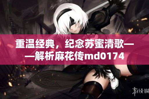 重温经典，纪念苏蜜清歌——解析麻花传md0174