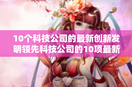 10个科技公司的最新创新发明领先科技公司的10项最新创新