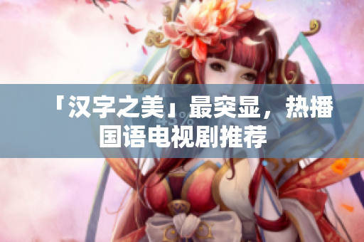 「汉字之美」最突显，热播国语电视剧推荐