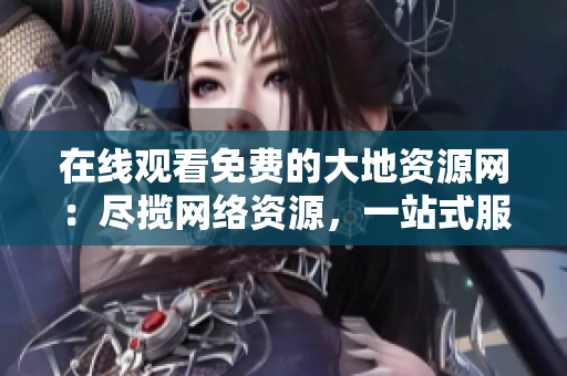 在线观看免费的大地资源网：尽揽网络资源，一站式服务！