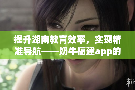 提升湖南教育效率，实现精准导航——奶牛福建app的助力
