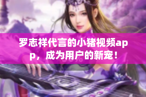 罗志祥代言的小猪视频app，成为用户的新宠！