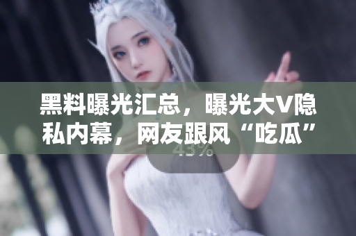 黑料曝光汇总，曝光大V隐私内幕，网友跟风“吃瓜”