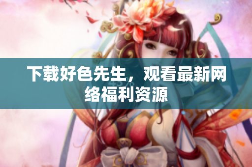 下载好色先生，观看最新网络福利资源