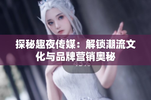 探秘趣夜传媒：解锁潮流文化与品牌营销奥秘