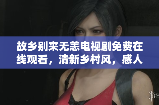 故乡别来无恙电视剧免费在线观看，清新乡村风，感人至深