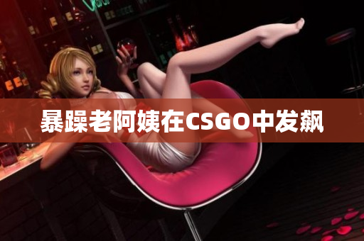 暴躁老阿姨在CSGO中发飙