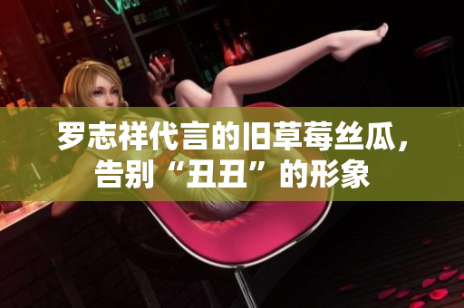 罗志祥代言的旧草莓丝瓜，告别“丑丑”的形象