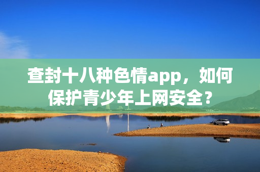 查封十八种色情app，如何保护青少年上网安全？