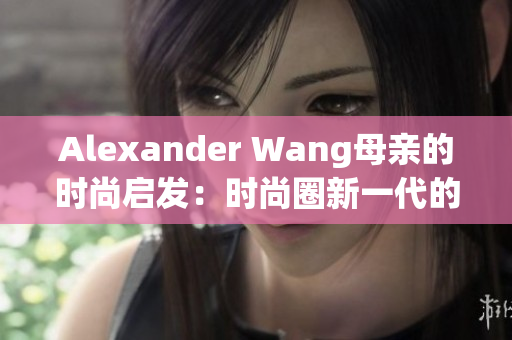 Alexander Wang母亲的时尚启发：时尚圈新一代的重要来源