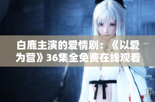 白鹿主演的爱情剧：《以爱为营》36集全免费在线观看