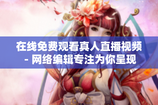 在线免费观看真人直播视频 - 网络编辑专注为你呈现