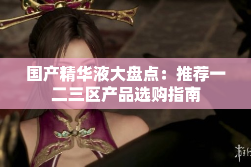 国产精华液大盘点：推荐一二三区产品选购指南