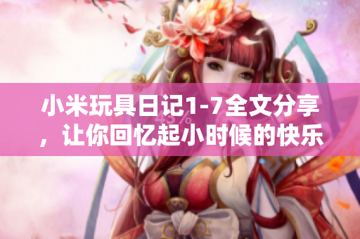 小米玩具日记1-7全文分享，让你回忆起小时候的快乐