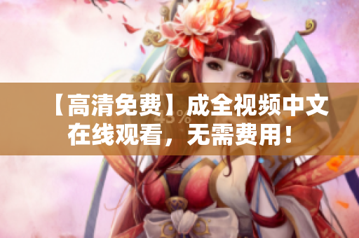 【高清免费】成全视频中文在线观看，无需费用！