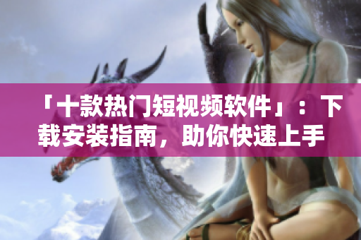 「十款热门短视频软件」：下载安装指南，助你快速上手！