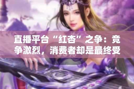 直播平台“红杏”之争：竞争激烈，消费者却是最终受益者